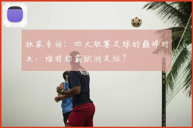 独家专访：四大联赛足球的巅峰对决，谁将称霸欧洲足坛？