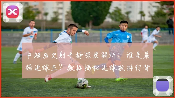 中超历史射手榜深度解析：谁是最强进球王？数据揭秘进球数排行背后的传奇故事_20260610190348