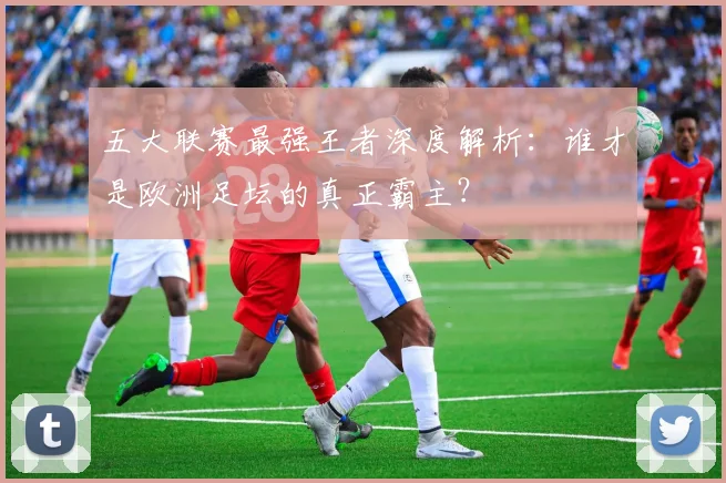 五大联赛最强王者深度解析:谁才是欧洲足坛的真正霸主?