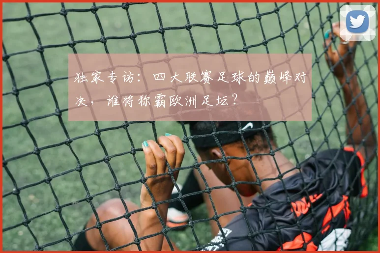独家专访:四大联赛足球的巅峰对决,谁将称霸欧洲足坛?