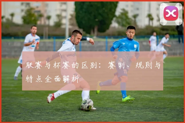 联赛与杯赛的区别:赛制、规则与特点全面解析