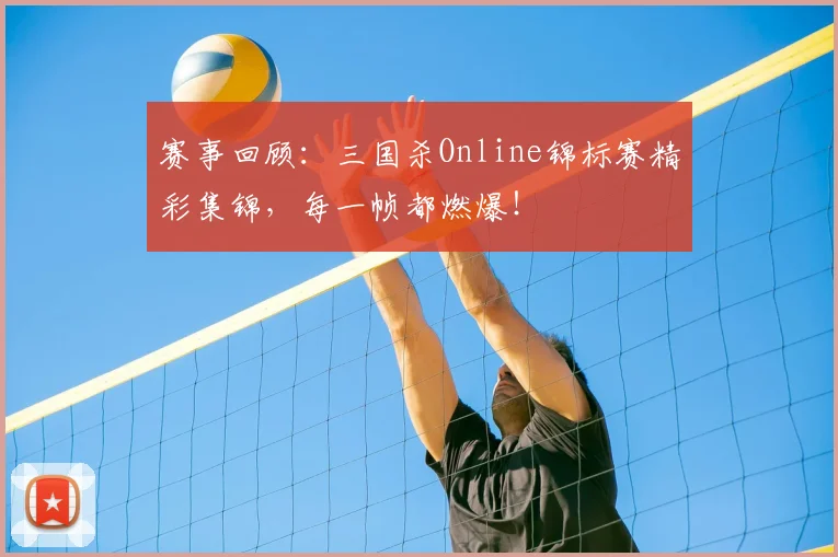 赛事回顾：三国杀Online锦标赛精彩集锦，每一帧都燃爆！