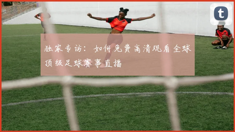 独家专访：如何免费高清观看全球顶级足球赛事直播