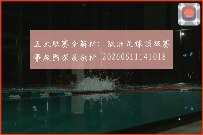 五大联赛全解析:欧洲足球顶级赛事版图深度剖析_20260611141018