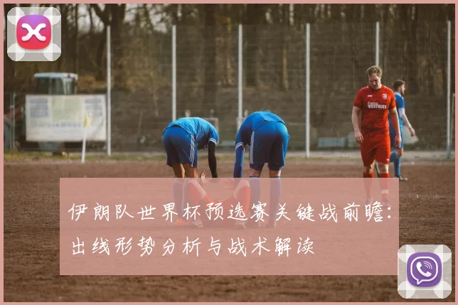 伊朗队世界杯预选赛关键战前瞻:出线形势分析与战术解读